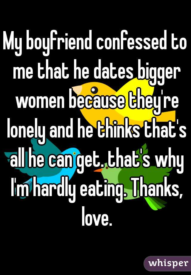 My boyfriend confessed to me that he dates bigger women because they're lonely and he thinks that's all he can get. that's why I'm hardly eating. Thanks, love.