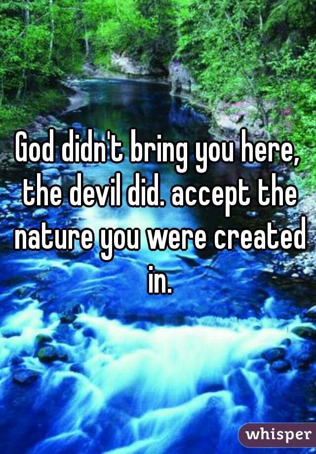 God didn't bring you here, the devil did. accept the nature you were created in.