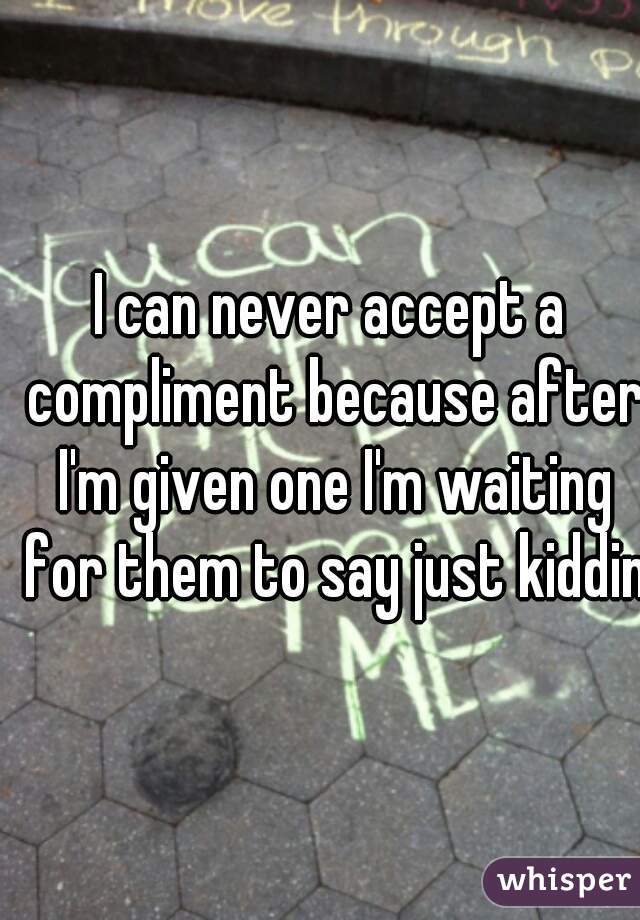 I can never accept a compliment because after I'm given one I'm waiting for them to say just kidding