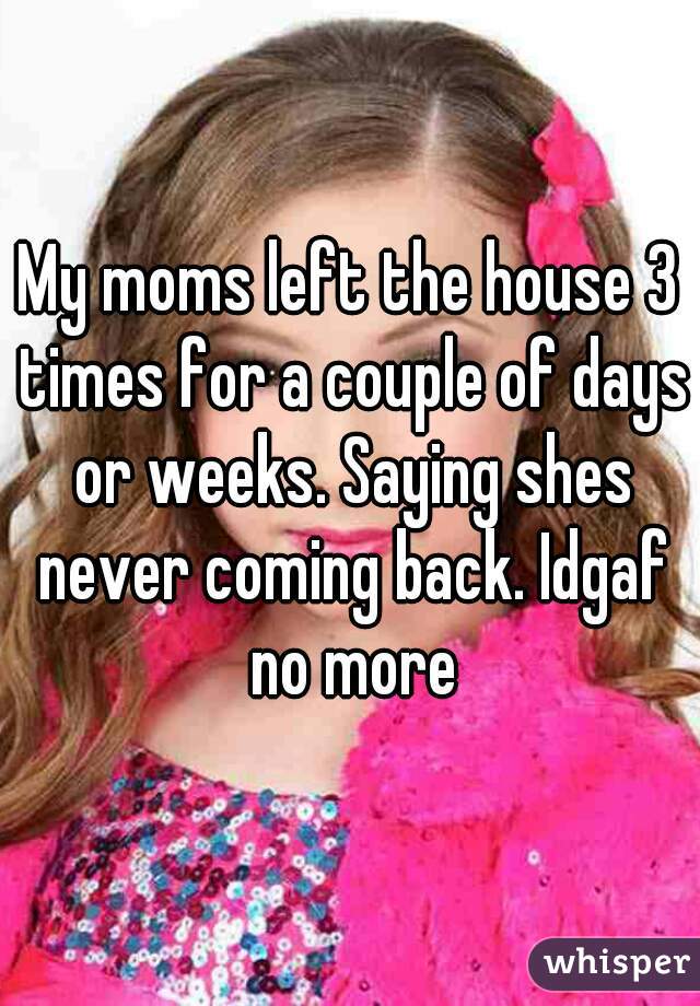 My moms left the house 3 times for a couple of days or weeks. Saying shes never coming back. Idgaf no more