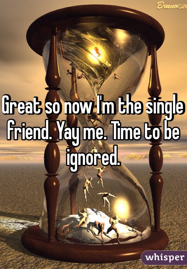 Great so now I'm the single friend. Yay me. Time to be ignored.