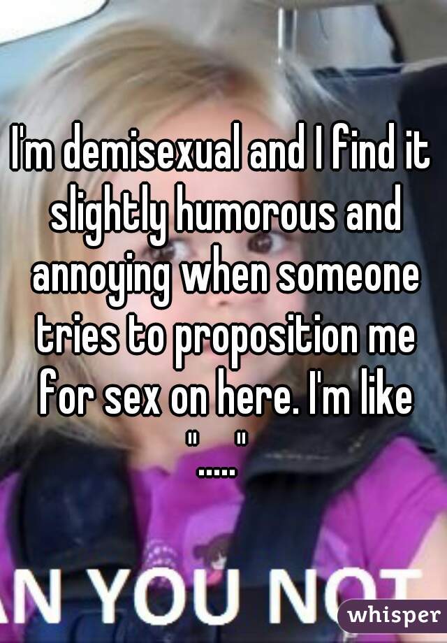 I'm demisexual and I find it slightly humorous and annoying when someone tries to proposition me for sex on here. I'm like "....."  