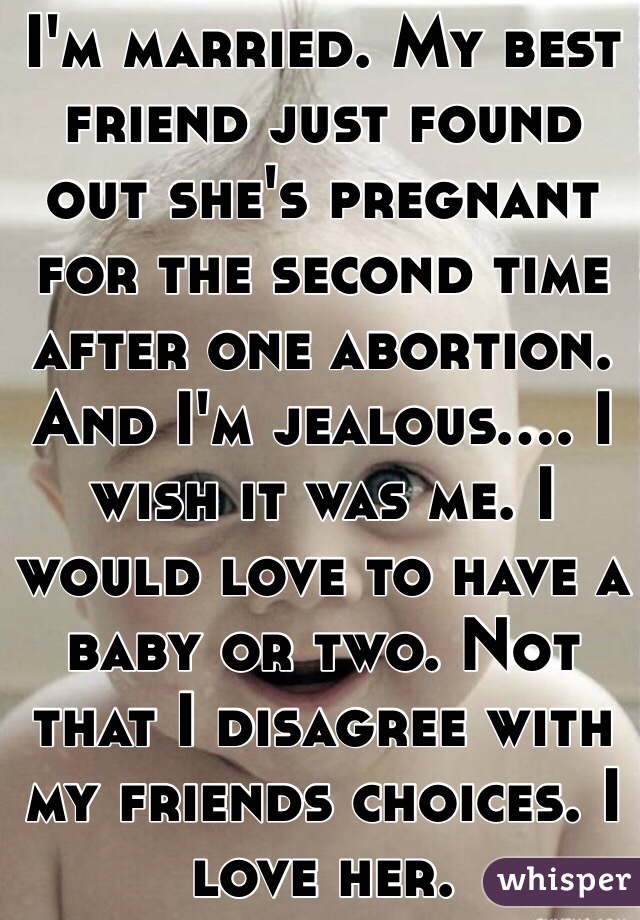 I'm married. My best friend just found out she's pregnant for the second time after one abortion. And I'm jealous.... I wish it was me. I would love to have a baby or two. Not that I disagree with my friends choices. I love her.