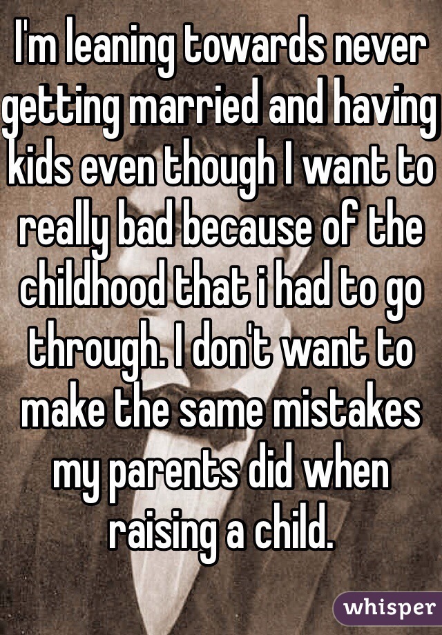 I'm leaning towards never getting married and having kids even though I want to really bad because of the childhood that i had to go through. I don't want to make the same mistakes my parents did when raising a child.