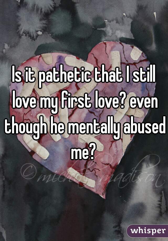 Is it pathetic that I still love my first love? even though he mentally abused me? 