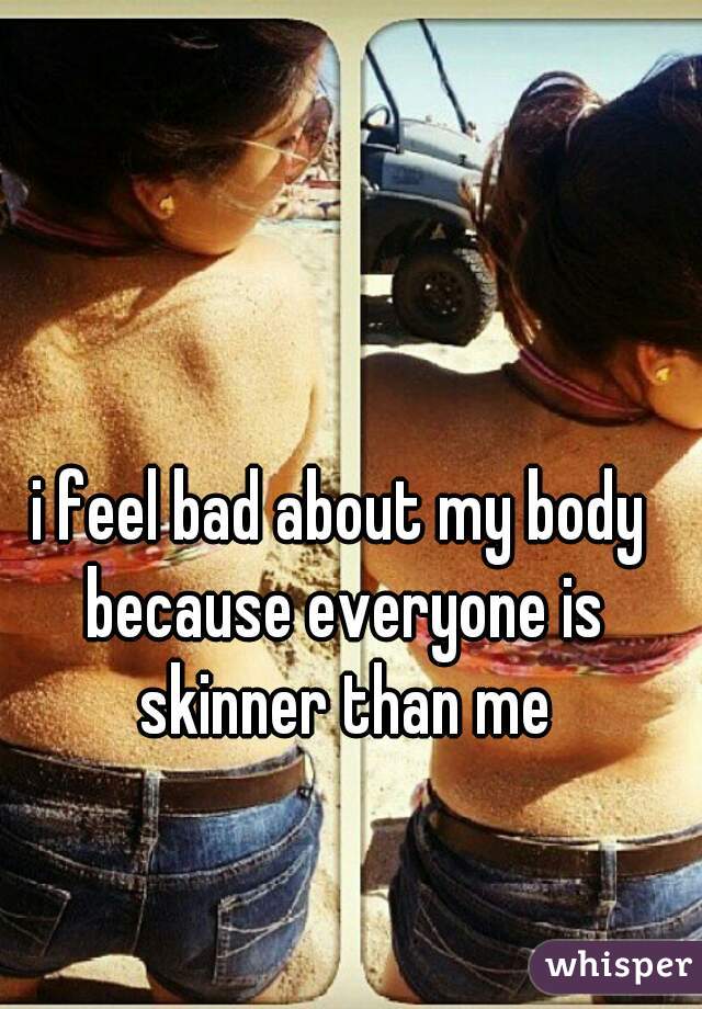 i feel bad about my body because everyone is skinner than me