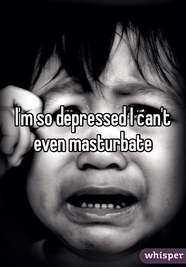I'm so depressed I can't even masturbate