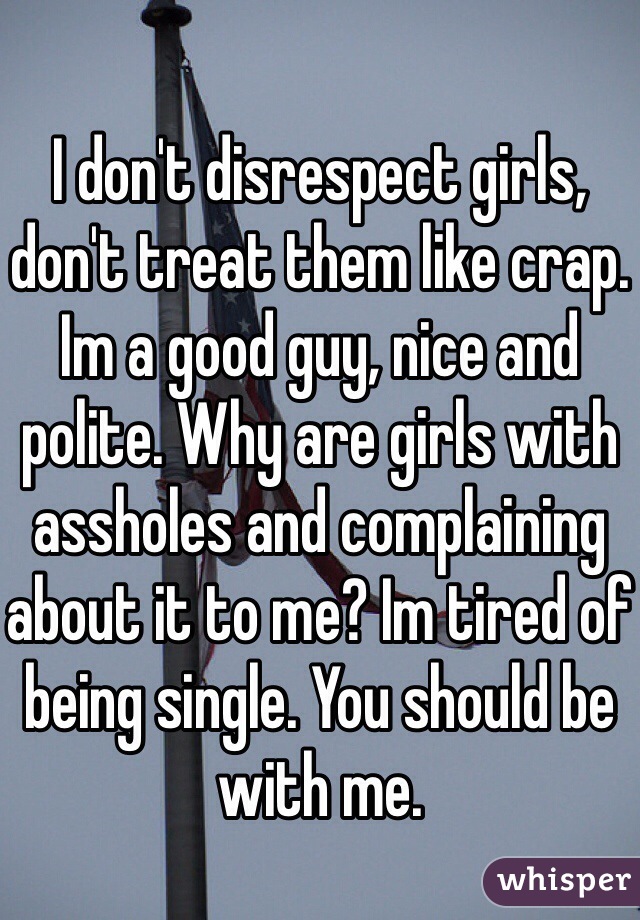 I don't disrespect girls, don't treat them like crap. Im a good guy, nice and polite. Why are girls with assholes and complaining about it to me? Im tired of being single. You should be with me. 