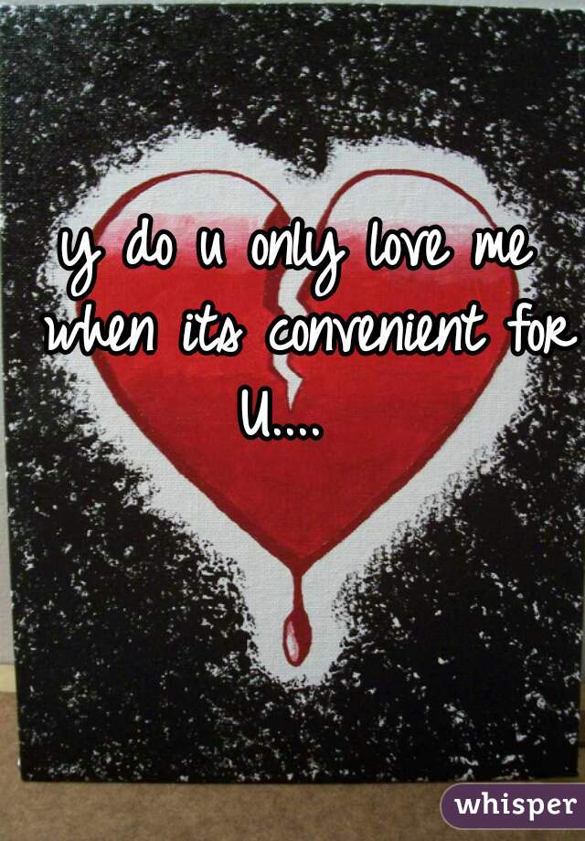 y do u only love me when its convenient for U....  