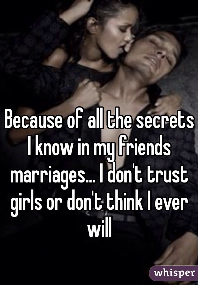 Because of all the secrets I know in my friends marriages... I don't trust girls or don't think I ever will 