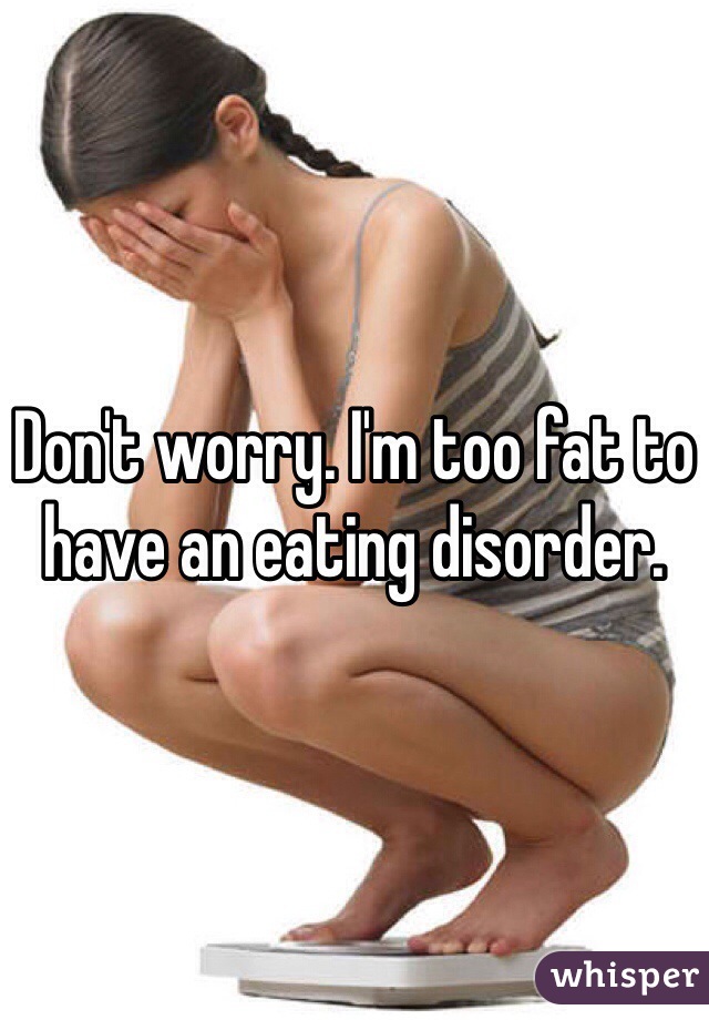 Don't worry. I'm too fat to have an eating disorder.