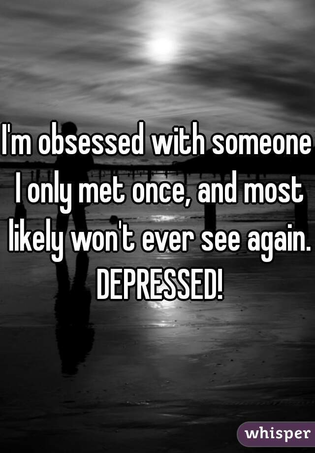 I'm obsessed with someone I only met once, and most likely won't ever see again. DEPRESSED!