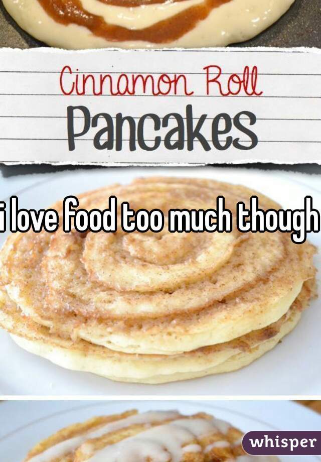i love food too much though