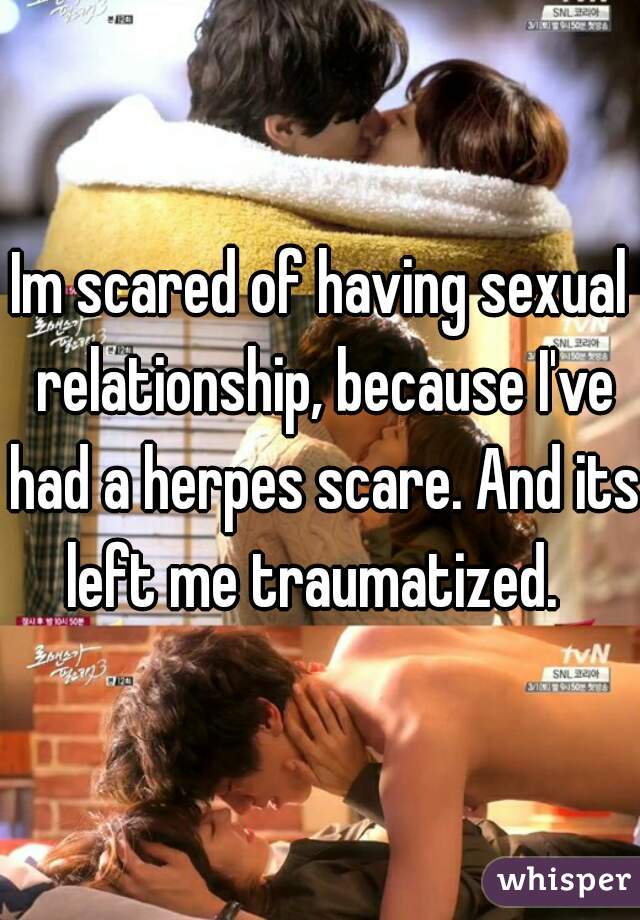Im scared of having sexual relationship, because I've had a herpes scare. And its left me traumatized.  
