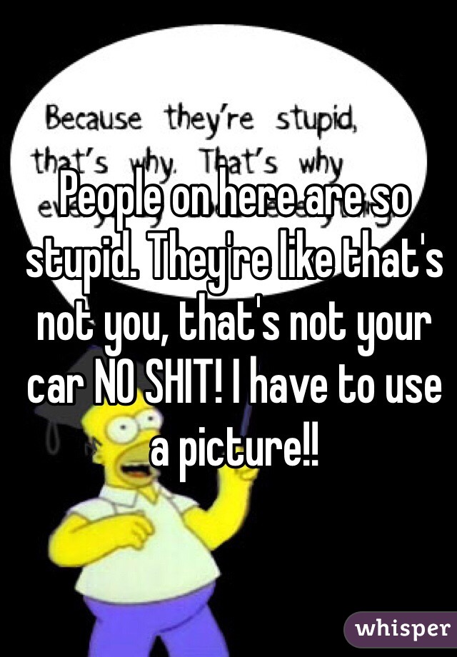 People on here are so stupid. They're like that's not you, that's not your car NO SHIT! I have to use a picture!!