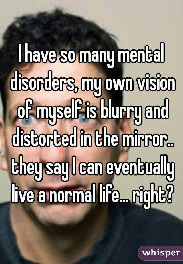 I have so many mental disorders, my own vision of myself is blurry and distorted in the mirror.. they say I can eventually live a normal life... right?
