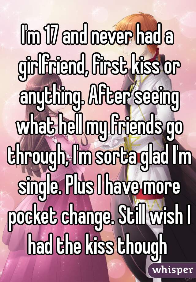 I'm 17 and never had a girlfriend, first kiss or anything. After seeing what hell my friends go through, I'm sorta glad I'm single. Plus I have more pocket change. Still wish I had the kiss though 
