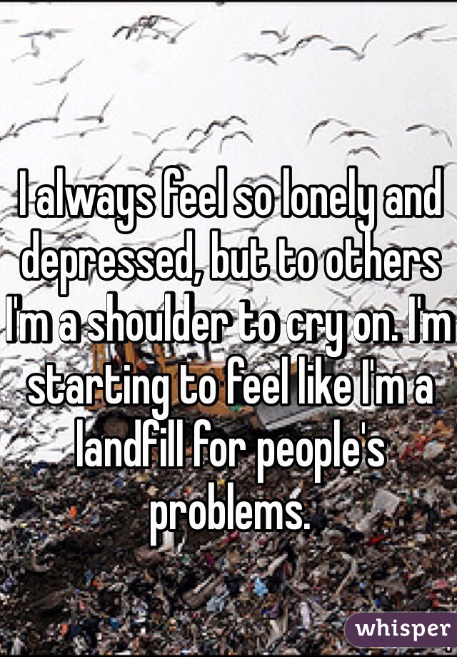 I always feel so lonely and depressed, but to others I'm a shoulder to cry on. I'm starting to feel like I'm a landfill for people's problems.