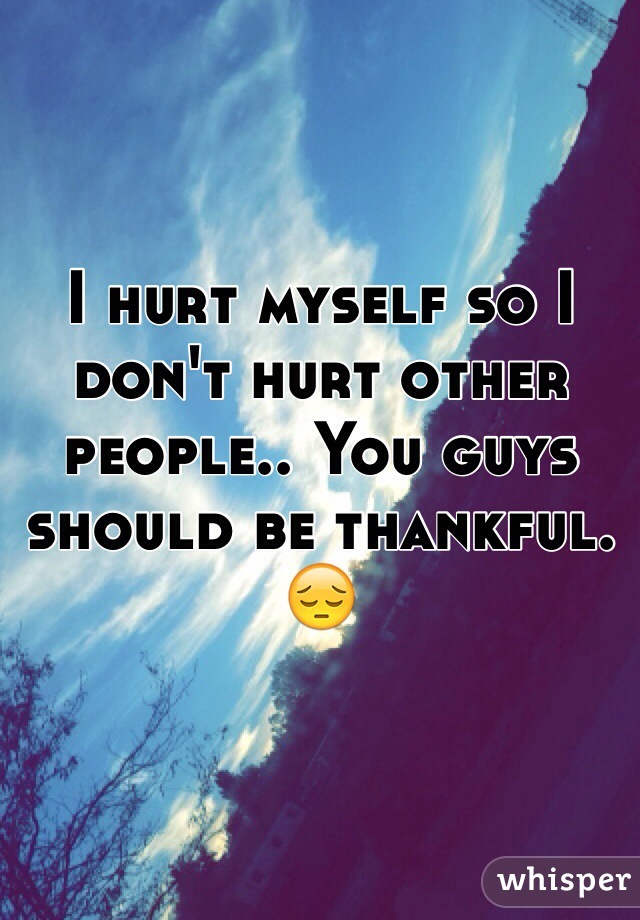 I hurt myself so I don't hurt other people.. You guys should be thankful. 😔  