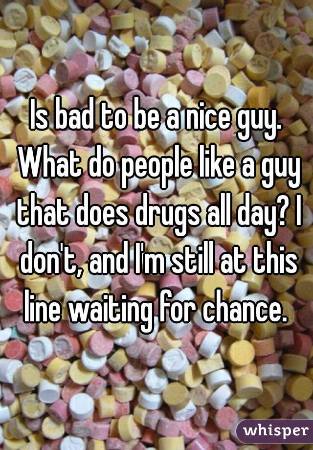 Is bad to be a nice guy. What do people like a guy that does drugs all day? I don't, and I'm still at this line waiting for chance. 