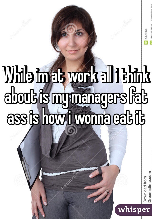While im at work all i think about is my managers fat ass is how i wonna eat it  