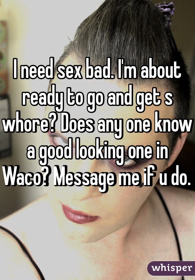 I need sex bad. I'm about ready to go and get s whore? Does any one know a good looking one in Waco? Message me if u do. 