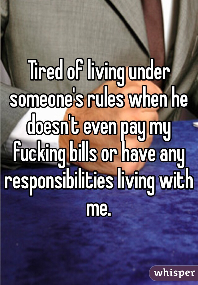 Tired of living under someone's rules when he doesn't even pay my fucking bills or have any responsibilities living with me. 
