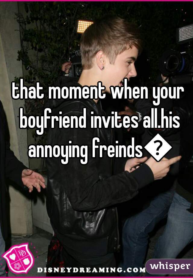 that moment when your boyfriend invites all.his annoying freinds😣