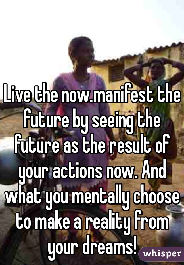Live the now.manifest the future by seeing the future as the result of your actions now. And what you mentally choose to make a reality from your dreams! 