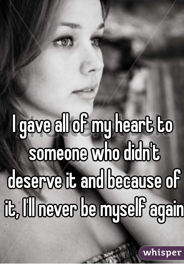I gave all of my heart to someone who didn't deserve it and because of it, I'll never be myself again 