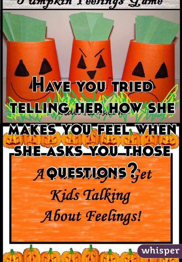 Have you tried telling her how she makes you feel when she asks you those questions?