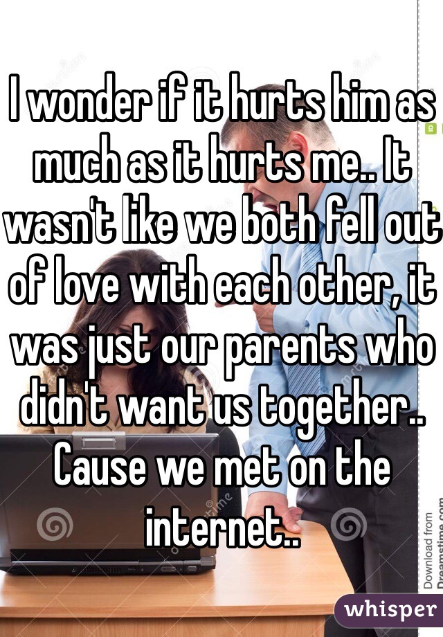 I wonder if it hurts him as much as it hurts me.. It wasn't like we both fell out of love with each other, it was just our parents who didn't want us together.. Cause we met on the internet..