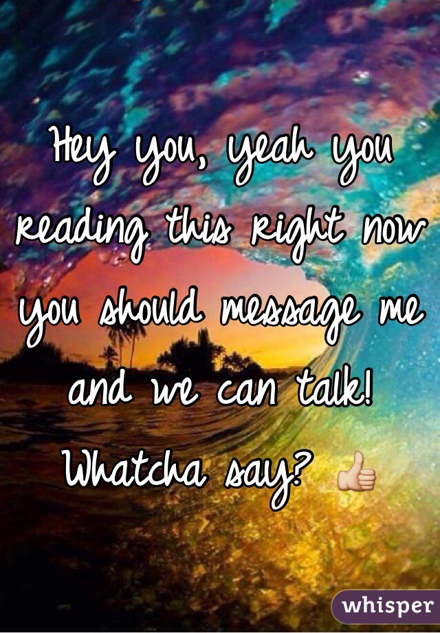 Hey you, yeah you reading this right now you should message me and we can talk! Whatcha say? 👍