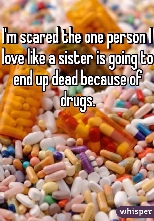 I'm scared the one person I love like a sister is going to end up dead because of drugs. 