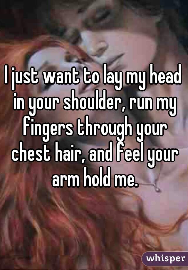 I just want to lay my head in your shoulder, run my fingers through your chest hair, and feel your arm hold me.