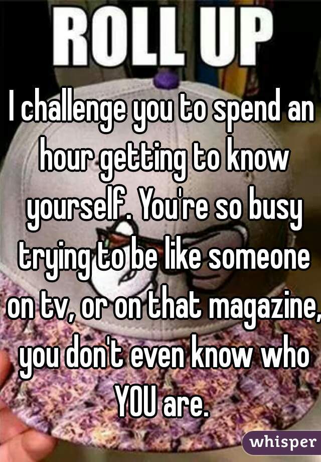 I challenge you to spend an hour getting to know yourself. You're so busy trying to be like someone on tv, or on that magazine, you don't even know who YOU are. 