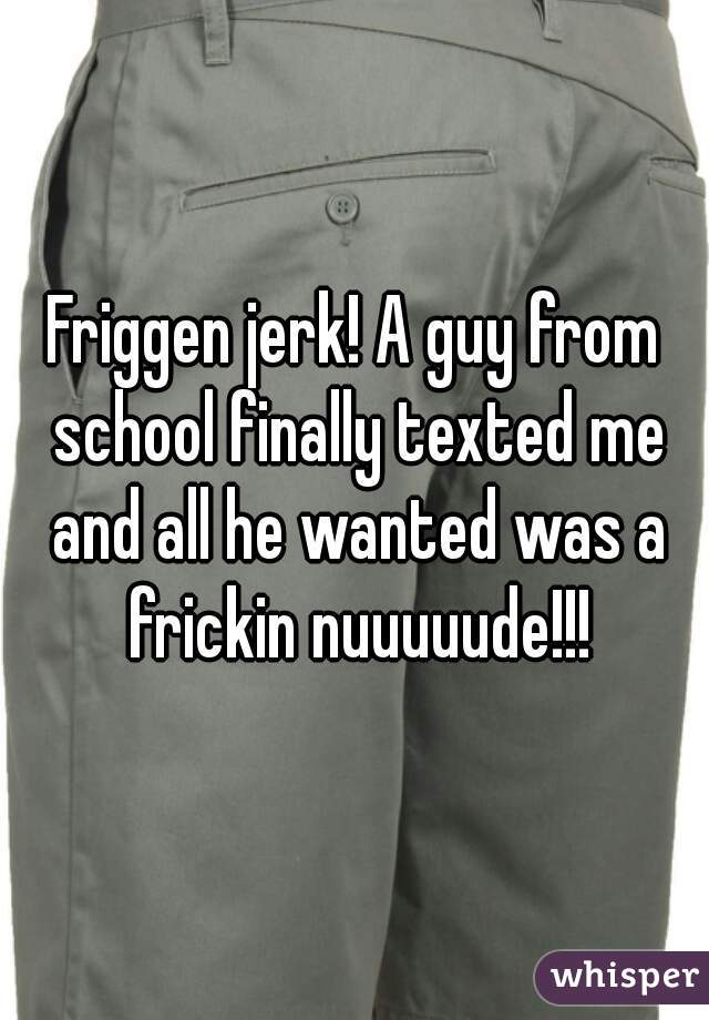 Friggen jerk! A guy from school finally texted me and all he wanted was a frickin nuuuuude!!!