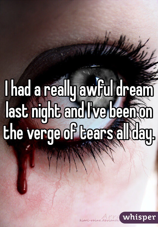 I had a really awful dream last night and I've been on the verge of tears all day.