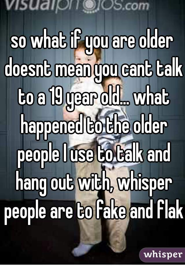 so what if you are older doesnt mean you cant talk to a 19 year old... what happened to the older people I use to talk and hang out with, whisper people are to fake and flaky