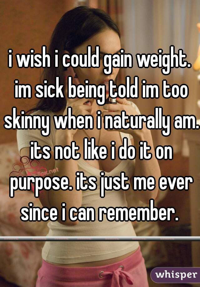 i wish i could gain weight. im sick being told im too skinny when i naturally am. its not like i do it on purpose. its just me ever since i can remember. 