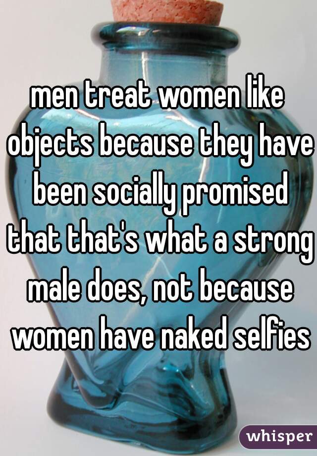 men treat women like objects because they have been socially promised that that's what a strong male does, not because women have naked selfies
