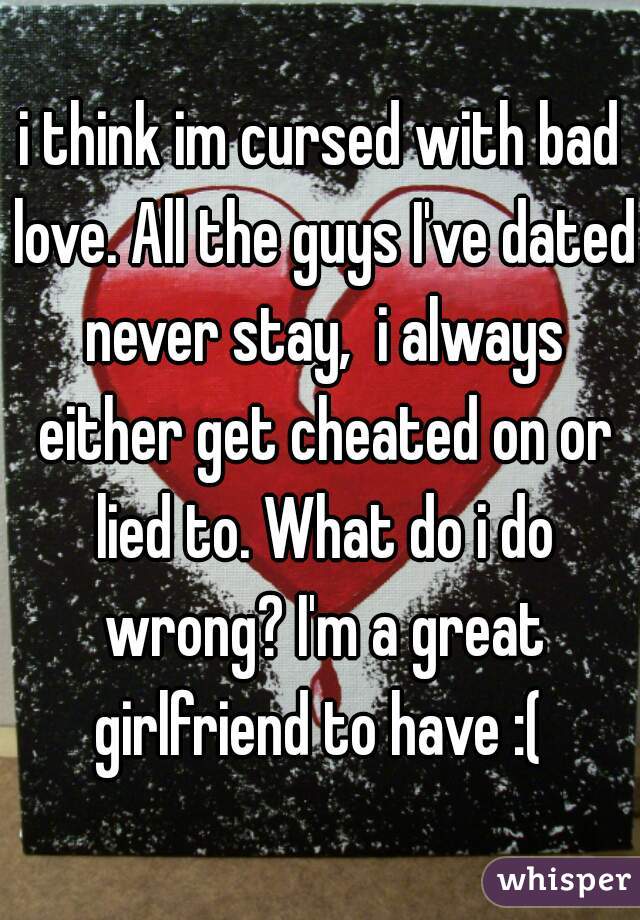 i think im cursed with bad love. All the guys I've dated never stay,  i always either get cheated on or lied to. What do i do wrong? I'm a great girlfriend to have :( 