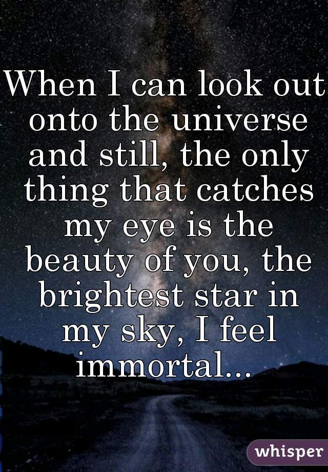 When I can look out onto the universe and still, the only thing that catches my eye is the beauty of you, the brightest star in my sky, I feel immortal... 