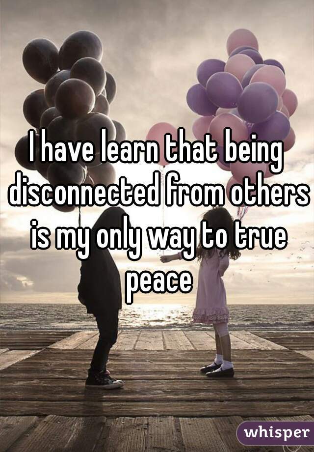 I have learn that being disconnected from others is my only way to true peace
