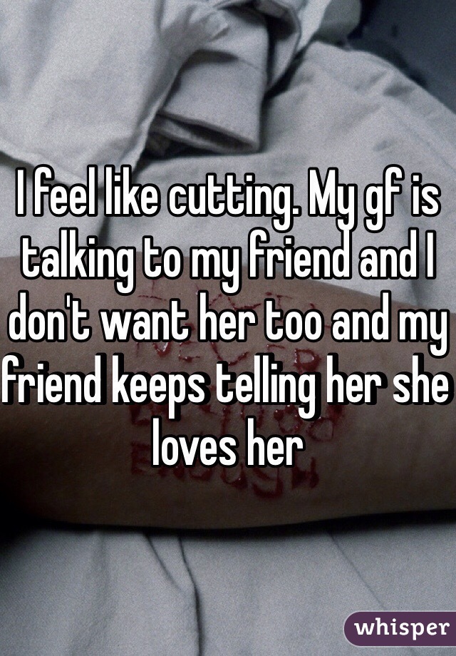 I feel like cutting. My gf is talking to my friend and I don't want her too and my friend keeps telling her she loves her
