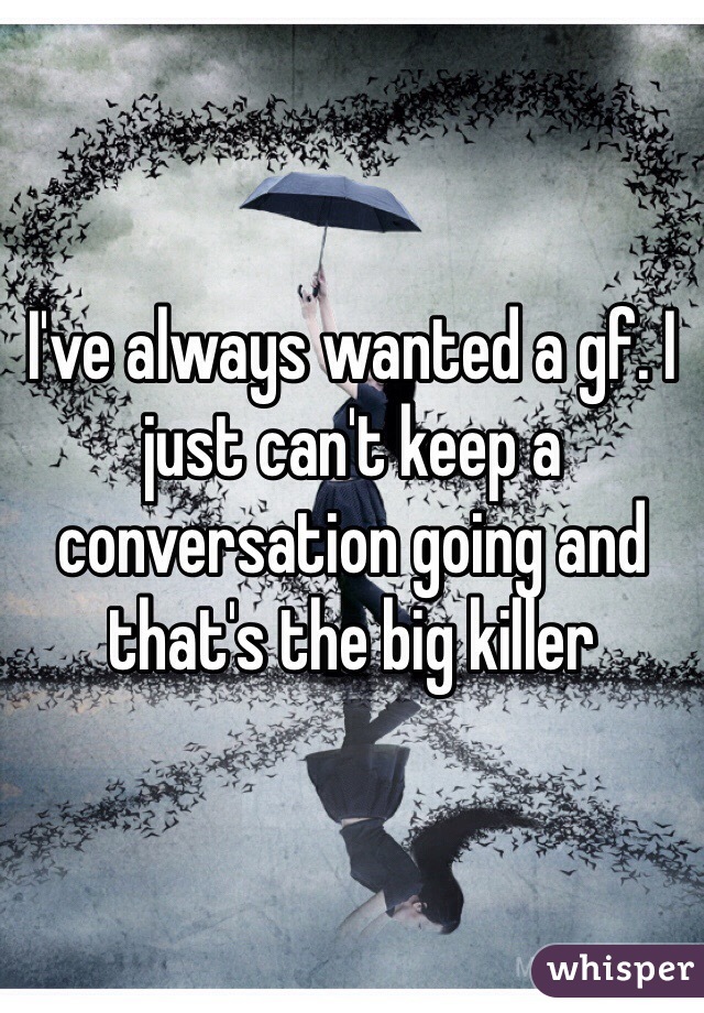 I've always wanted a gf. I just can't keep a conversation going and that's the big killer 