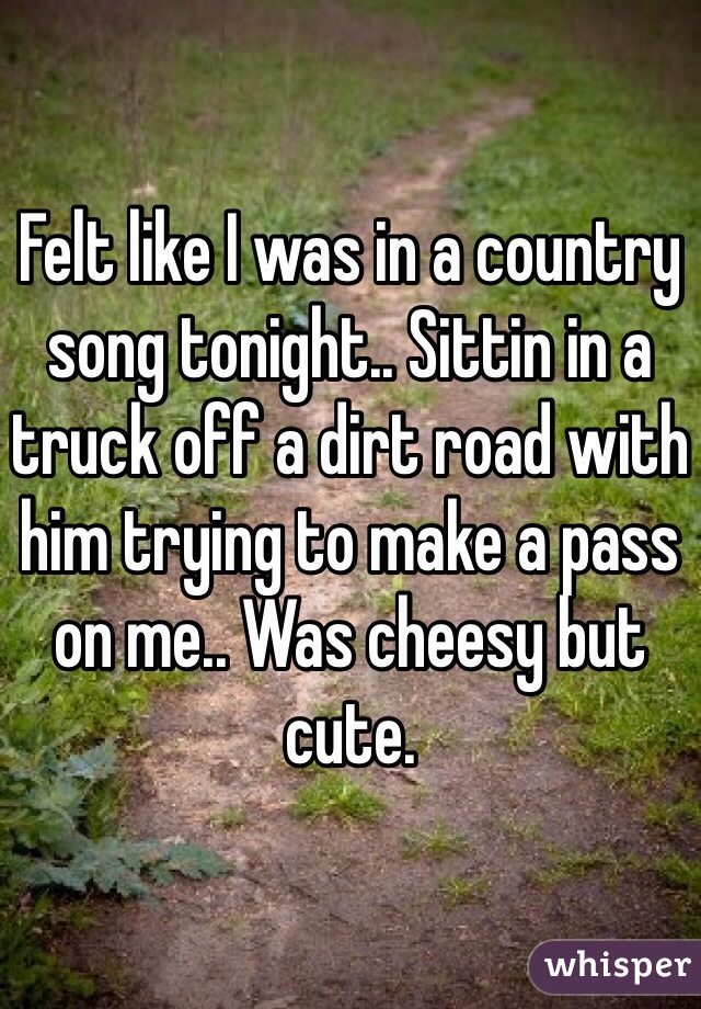Felt like I was in a country song tonight.. Sittin in a truck off a dirt road with him trying to make a pass on me.. Was cheesy but cute. 
