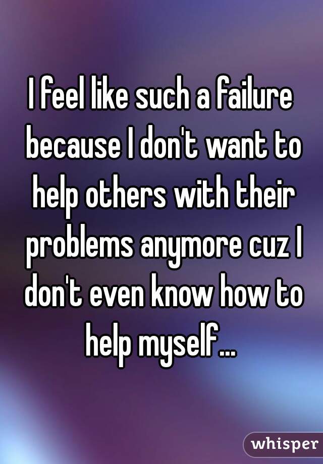 I feel like such a failure because I don't want to help others with their problems anymore cuz I don't even know how to help myself... 