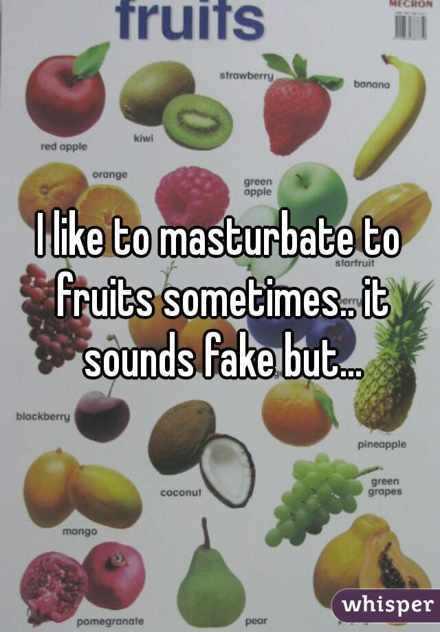 I like to masturbate to fruits sometimes.. it sounds fake but...