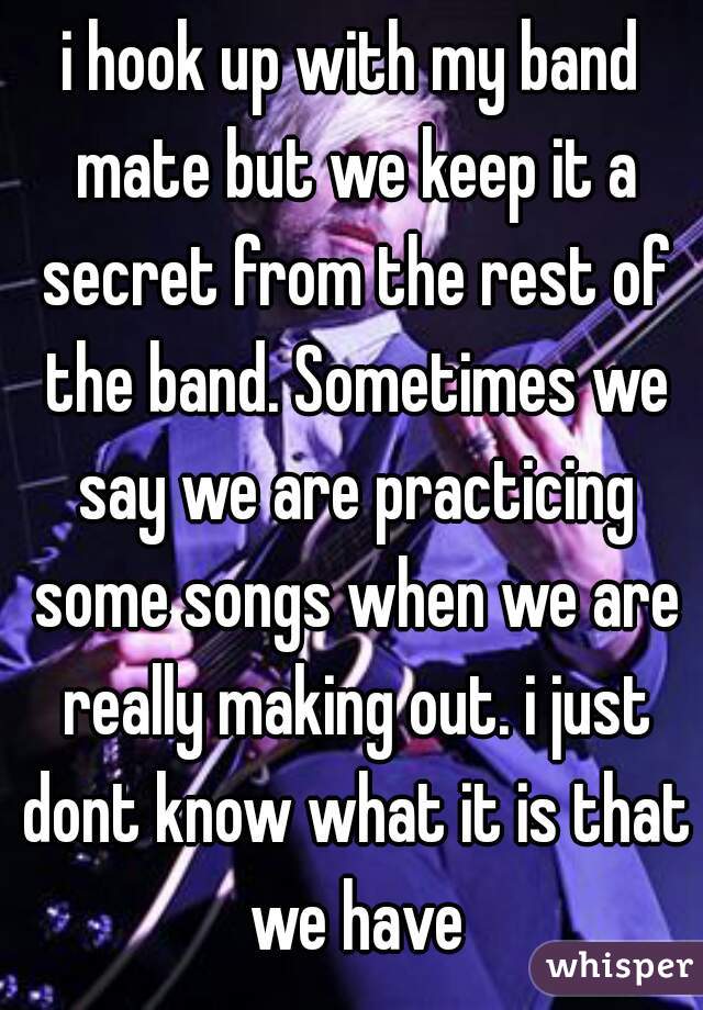 i hook up with my band mate but we keep it a secret from the rest of the band. Sometimes we say we are practicing some songs when we are really making out. i just dont know what it is that we have